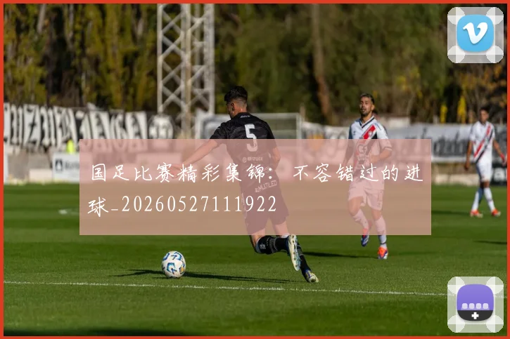 国足比赛精彩集锦：不容错过的进球_20260527111922