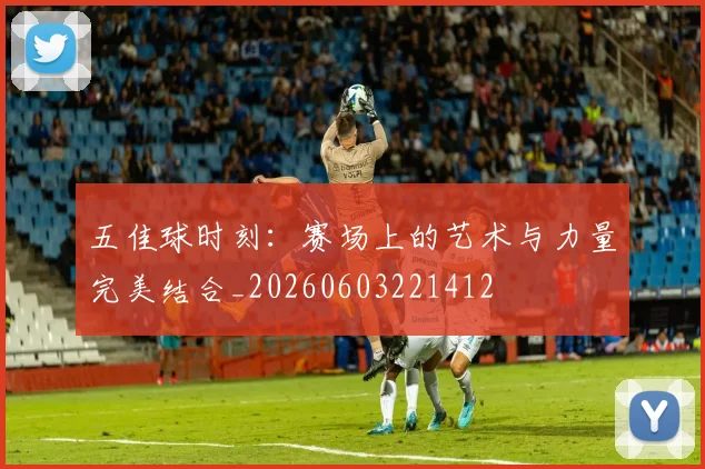 五佳球时刻：赛场上的艺术与力量完美结合_20260603221412