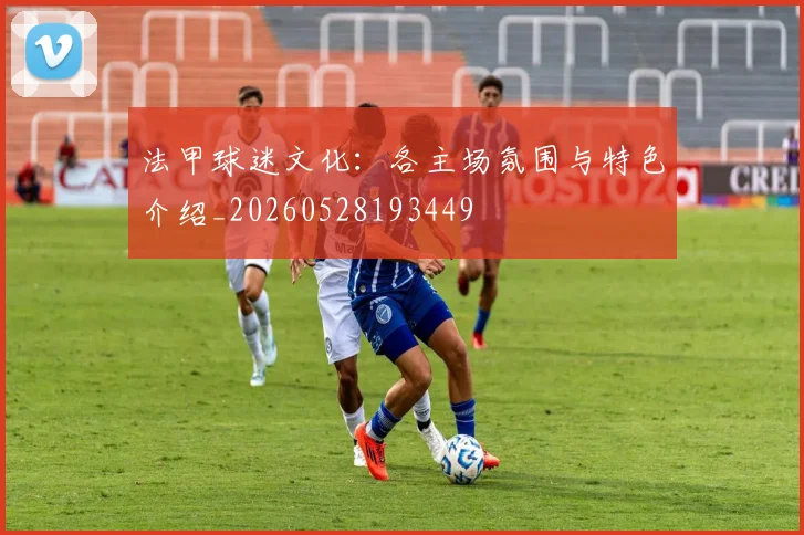 法甲球迷文化:各主场氛围与特色介绍_20260528193449