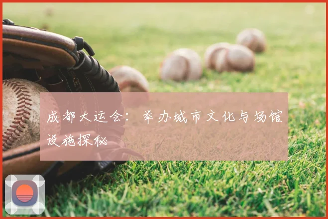 成都大运会:举办城市文化与场馆设施探秘