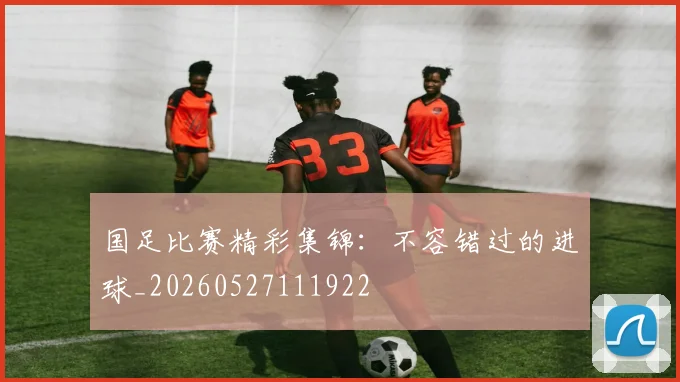 国足比赛精彩集锦：不容错过的进球_20260527111922